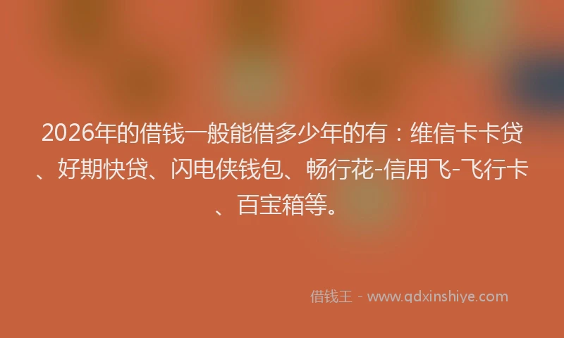 2026年的借钱一般能借多少年的有：维信卡卡贷、好期快贷、闪电侠钱包、畅行花-信用飞-飞行卡、百宝箱等。
