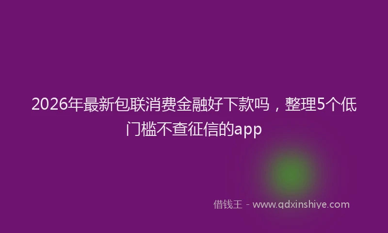 2026年最新包联消费金融好下款吗,整理5个低门槛不查征信的app