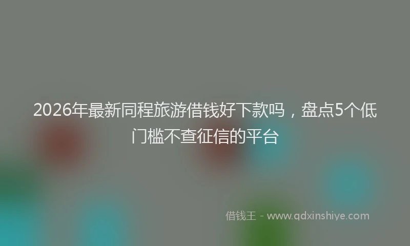 2026年最新同程旅游借钱好下款吗，盘点5个低门槛不查征信的平台