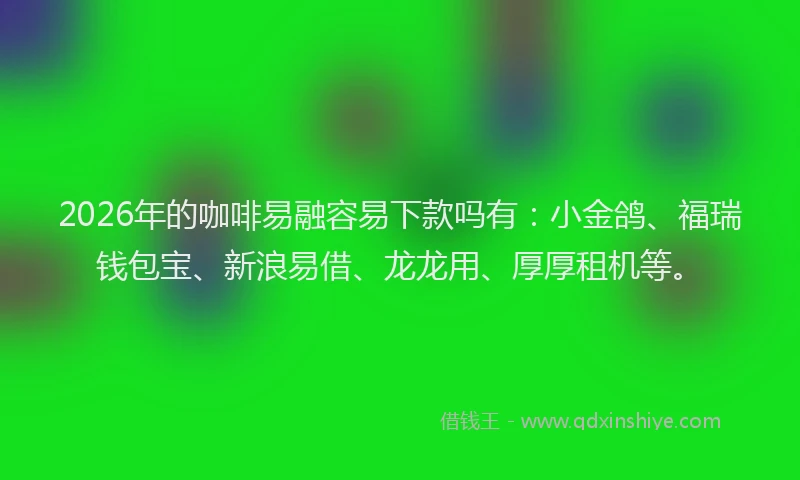 2026年的咖啡易融容易下款吗有：小金鸽、福瑞钱包宝、新浪易借、龙龙用、厚厚租机等。