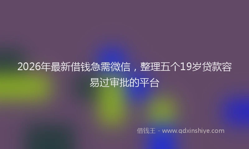 2026年最新借钱急需微信，整理五个19岁贷款容易过审批的平台