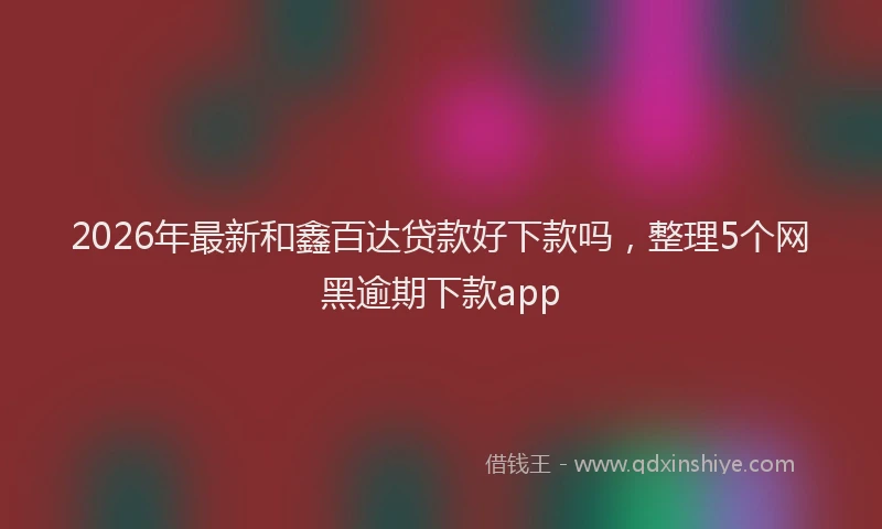 2026年最新和鑫百达贷款好下款吗，整理5个网黑逾期下款app