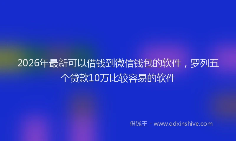 2026年最新可以借钱到微信钱包的软件，罗列五个贷款10万比较容易的软件