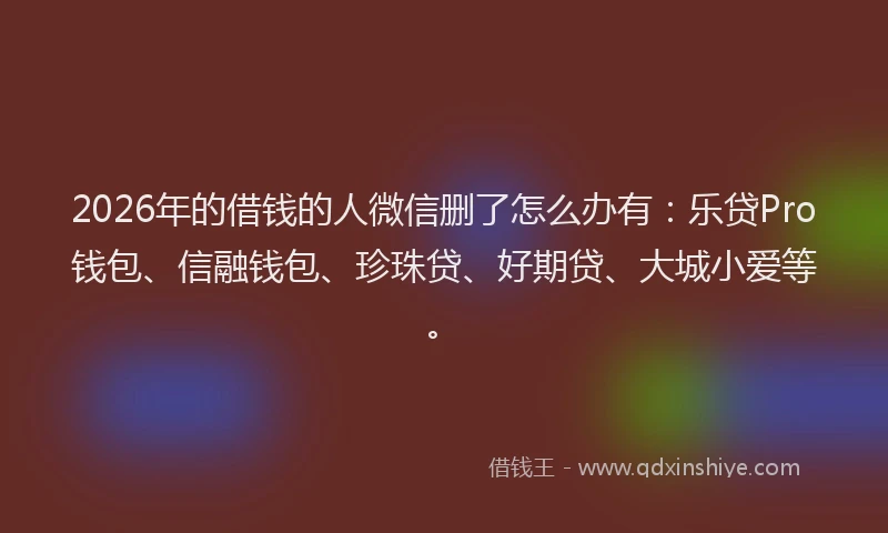 2026年的借钱的人微信删了怎么办有：乐贷Pro钱包、信融钱包、珍珠贷、好期贷、大城小爱等。