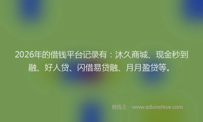 2026年的借钱平台记录有:沐久商城、现金秒到融、好人贷、闪借易贷融、月月盈贷等。