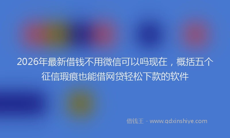 2026年最新借钱不用微信可以吗现在，概括五个征信瑕疵也能借网贷轻松下款的软件