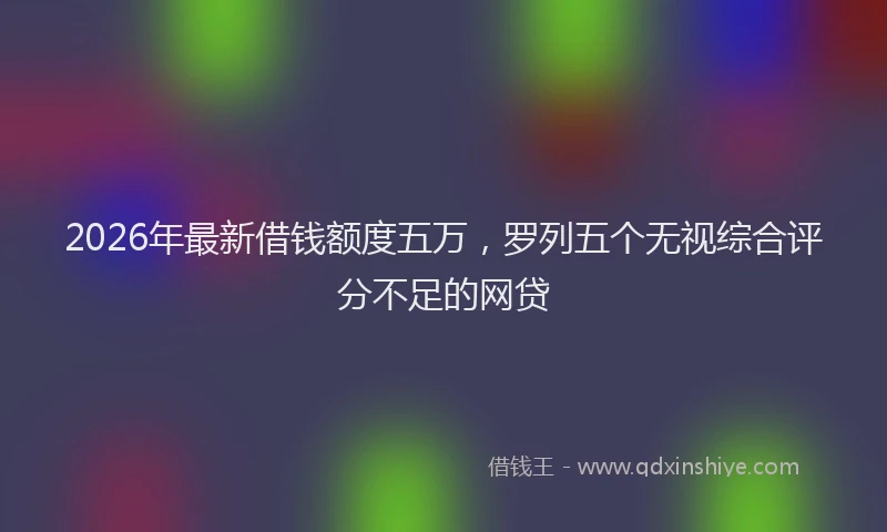 2026年最新借钱额度五万，罗列五个无视综合评分不足的网贷