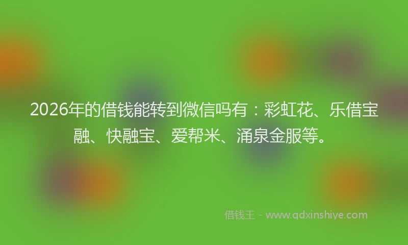 2026年的借钱能转到微信吗有：彩虹花、乐借宝融、快融宝、爱帮米、涌泉金服等。