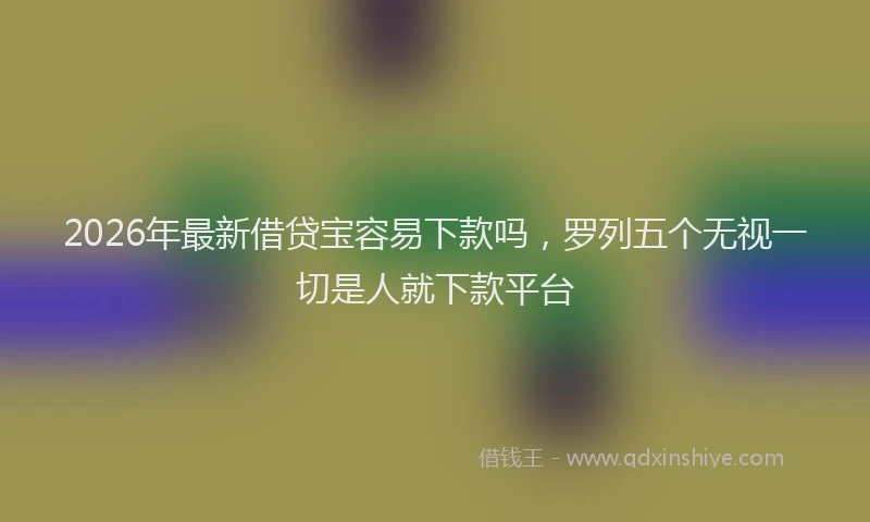 2026年最新借贷宝容易下款吗，罗列五个无视一切是人就下款平台