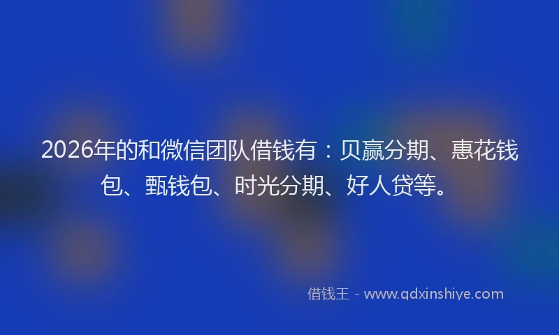 2026年的和微信团队借钱有：贝赢分期、惠花钱包、甄钱包、时光分期、好人贷等。