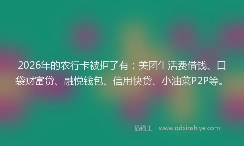 2026年的农行卡被拒了有：美团生活费借钱、口袋财富贷、融悦钱包、信用快贷、小油菜P2P等。