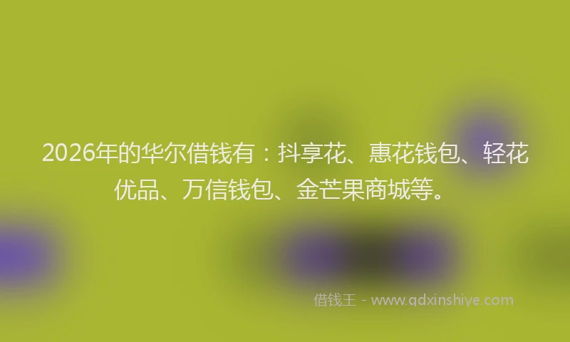 2026年的华尔借钱有：抖享花、惠花钱包、轻花优品、万信钱包、金芒果商城等。