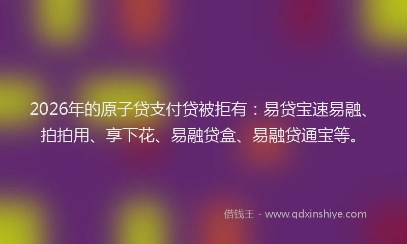 2026年的原子贷支付贷被拒有：易贷宝速易融、拍拍用、享下花、易融贷盒、易融贷通宝等。