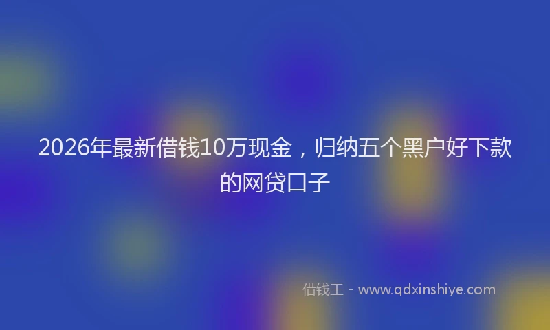 2026年最新借钱10万现金，归纳五个黑户好下款的网贷口子