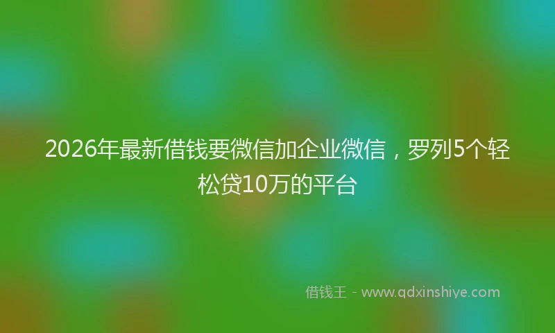 2026年最新借钱要微信加企业微信，罗列5个轻松贷10万的平台