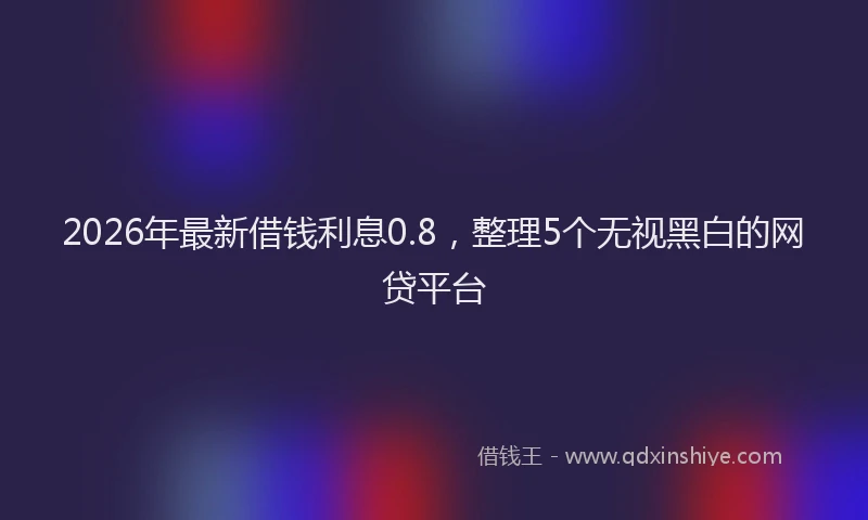 2026年最新借钱利息0.8，整理5个无视黑白的网贷平台