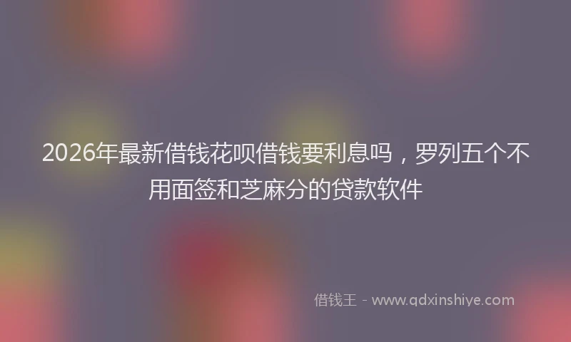 2026年最新借钱花呗借钱要利息吗，罗列五个不用面签和芝麻分的贷款软件