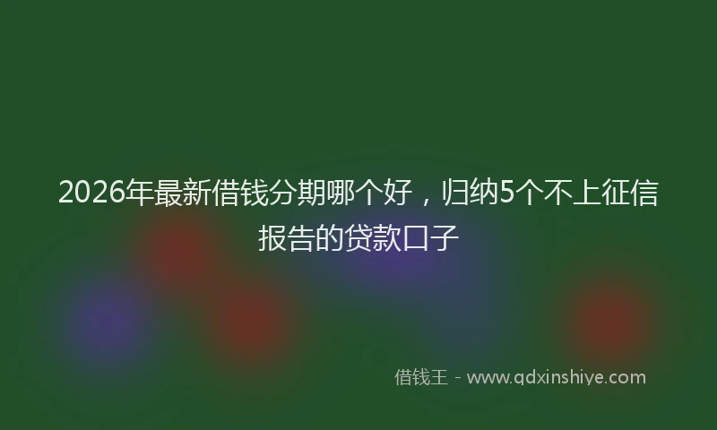 2026年最新借钱分期哪个好,归纳5个不上征信报告的贷款口子