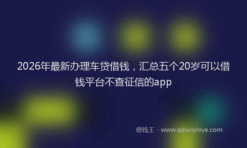 2026年最新办理车贷借钱，汇总五个20岁可以借钱平台不查征信的app