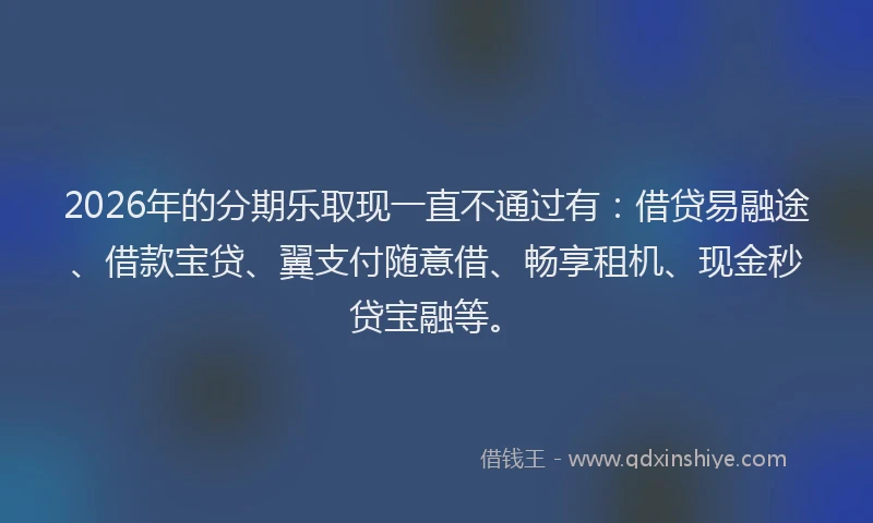 2026年的分期乐取现一直不通过有：借贷易融途、借款宝贷、翼支付随意借、畅享租机、现金秒贷宝融等。