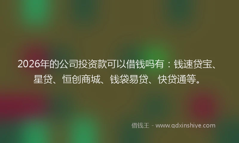 2026年的公司投资款可以借钱吗有：钱速贷宝、星贷、恒创商城、钱袋易贷、快贷通等。
