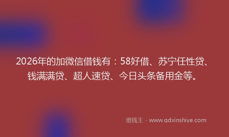 2026年的加微信借钱有：58好借、苏宁任性贷、钱满满贷、超人速贷、今日头条备用金等。