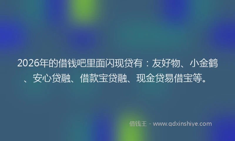 2026年的借钱吧里面闪现贷有:友好物、小金鹤、安心贷融、借款宝贷融、现金贷易借宝等。