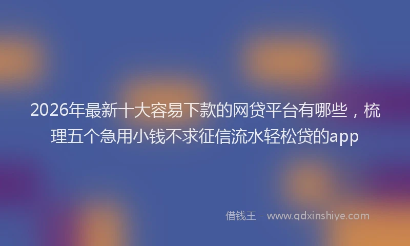 2026年最新十大容易下款的网贷平台有哪些，梳理五个急用小钱不求征信流水轻松贷的app