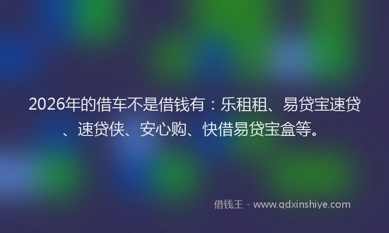 2026年的借车不是借钱有：乐租租、易贷宝速贷、速贷侠、安心购、快借易贷宝盒等。
