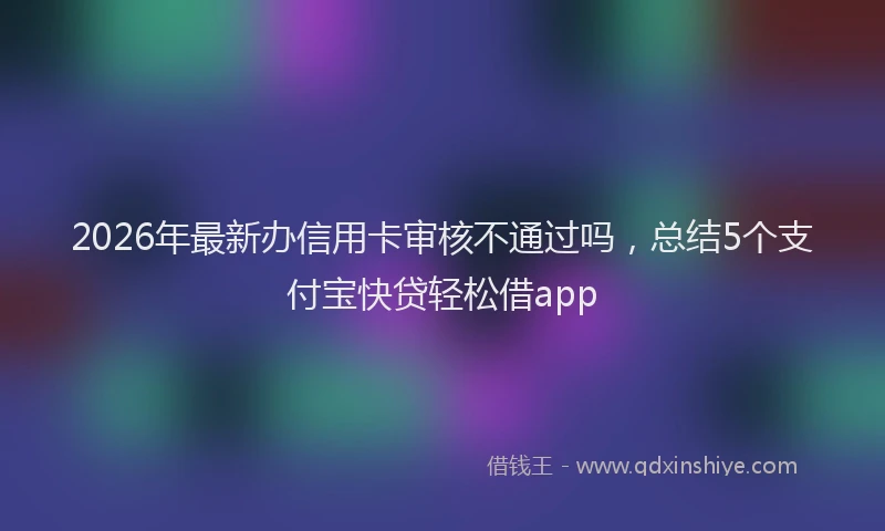 2026年最新办信用卡审核不通过吗，总结5个支付宝快贷轻松借app