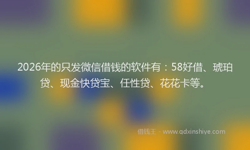 2026年的只发微信借钱的软件有:58好借、琥珀贷、现金快贷宝、任性贷、花花卡等。