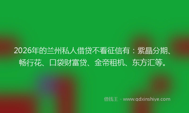 2026年的兰州私人借贷不看征信有：紫晶分期、畅行花、口袋财富贷、金帝租机、东方汇等。