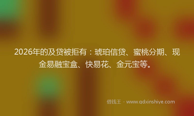 2026年的及贷被拒有：琥珀信贷、蜜桃分期、现金易融宝盒、快易花、金元宝等。