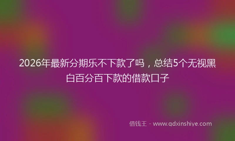 2026年最新分期乐不下款了吗,总结5个无视黑白百分百下款的借款口子