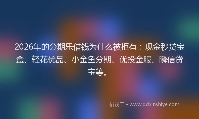 2026年的分期乐借钱为什么被拒有：现金秒贷宝盒、轻花优品、小金鱼分期、优投金服、瞬信贷宝等。