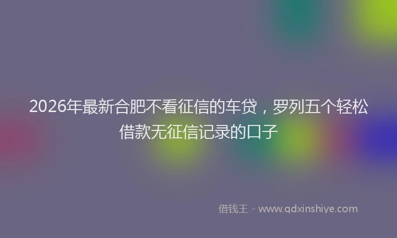 2026年最新合肥不看征信的车贷,罗列五个轻松借款无征信记录的口子