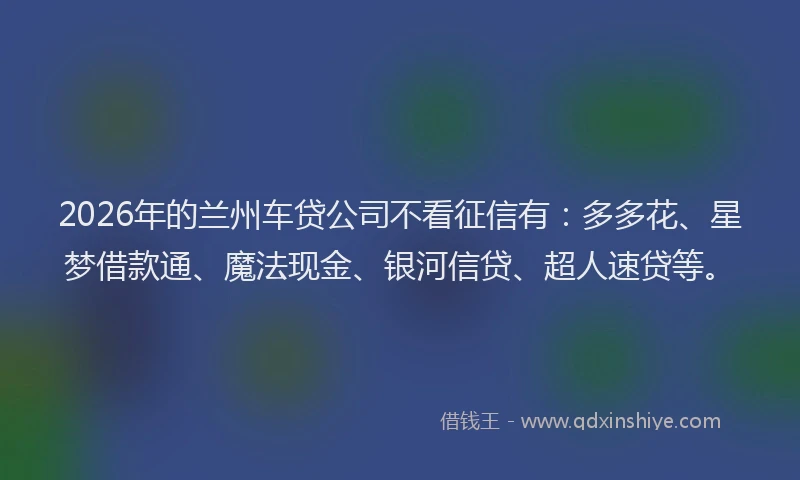 2026年的兰州车贷公司不看征信有：多多花、星梦借款通、魔法现金、银河信贷、超人速贷等。