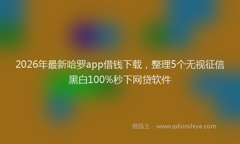 2026年最新哈罗app借钱下载，整理5个无视征信黑白100%秒下网贷软件