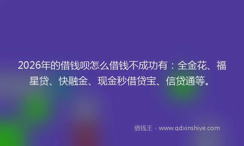 2026年的借钱呗怎么借钱不成功有:全金花、福星贷、快融金、现金秒借贷宝、信贷通等。