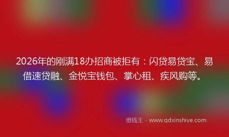 2026年的刚满18办招商被拒有：闪贷易贷宝、易借速贷融、金悦宝钱包、掌心租、疾风购等。