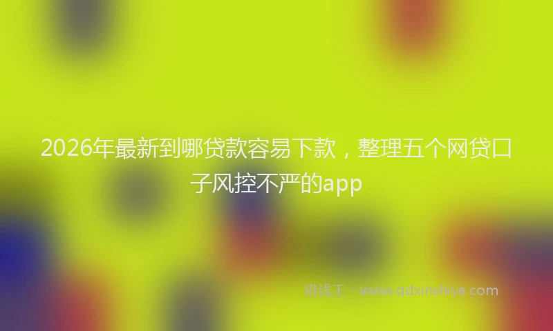 2026年最新到哪贷款容易下款,整理五个网贷口子风控不严的app