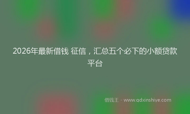2026年最新借钱 征信，汇总五个必下的小额贷款平台
