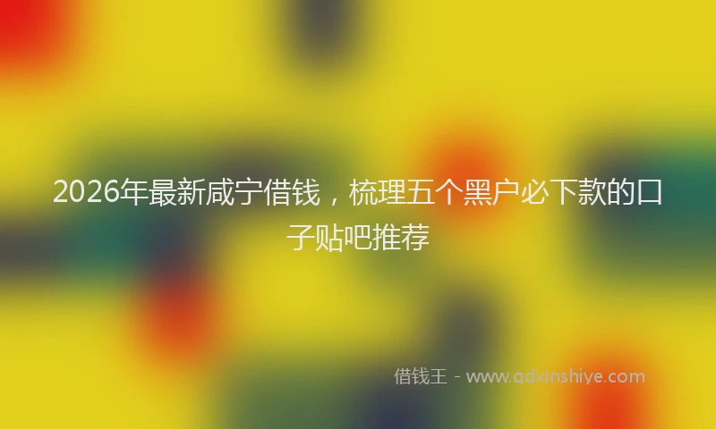 2026年最新咸宁借钱,梳理五个黑户必下款的口子贴吧推荐