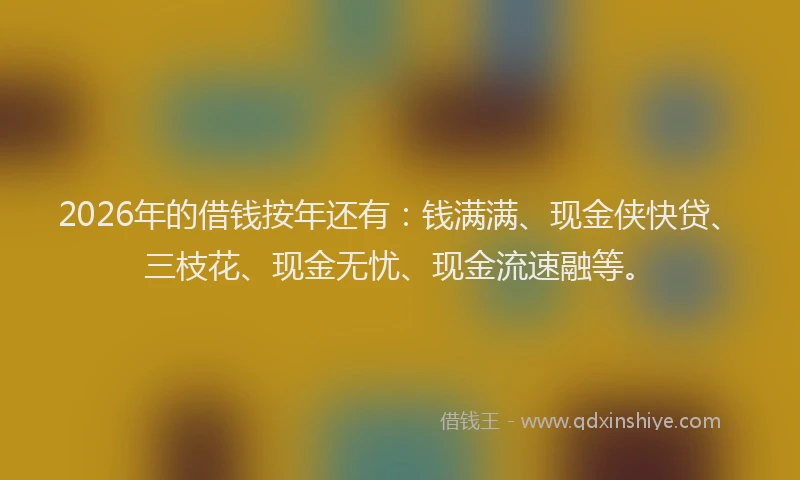 2026年的借钱按年还有：钱满满、现金侠快贷、三枝花、现金无忧、现金流速融等。