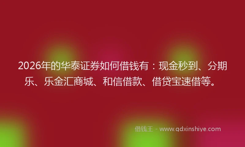 2026年的华泰证券如何借钱有：现金秒到、分期乐、乐金汇商城、和信借款、借贷宝速借等。