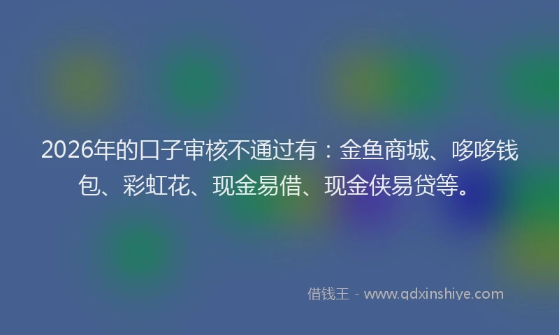 2026年的口子审核不通过有：金鱼商城、哆哆钱包、彩虹花、现金易借、现金侠易贷等。