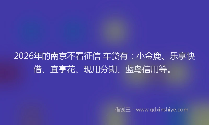 2026年的南京不看征信 车贷有：小金鹿、乐享快借、宜享花、现用分期、蓝鸟信用等。