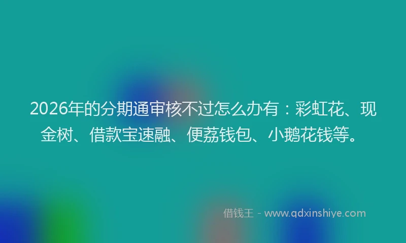 2026年的分期通审核不过怎么办有：彩虹花、现金树、借款宝速融、便荔钱包、小鹅花钱等。