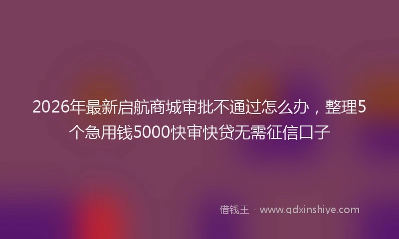 2026年最新启航商城审批不通过怎么办，整理5个急用钱5000快审快贷无需征信口子