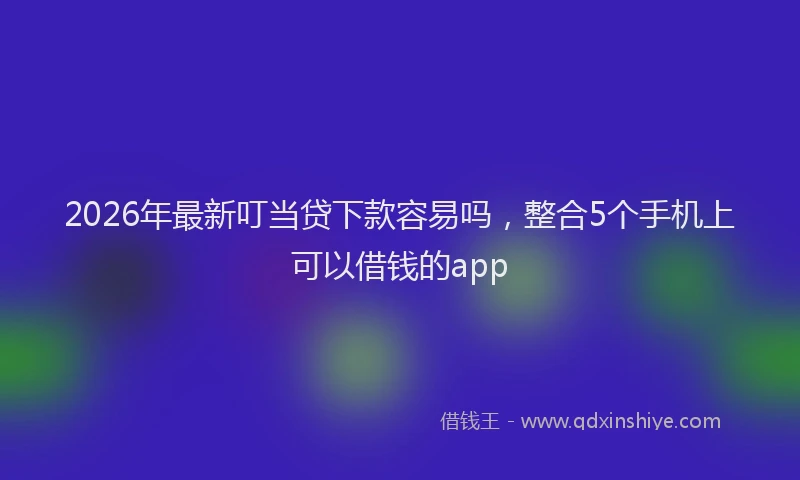 2026年最新叮当贷下款容易吗，整合5个手机上可以借钱的app